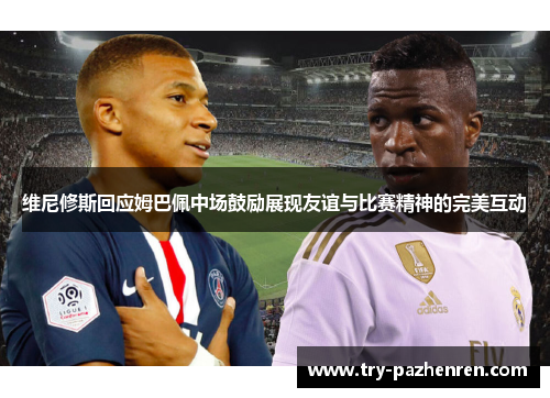维尼修斯回应姆巴佩中场鼓励展现友谊与比赛精神的完美互动